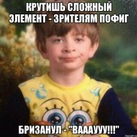 Крутишь сложный элемент - зрителям пофиг бризанул - "ВАААУУУ!!!"