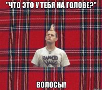 "ЧТо это у тебя на голове?" Волосы!