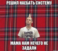Решил наебать систему Мама нам нечего не задали
