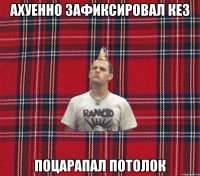 ахуенно зафиксировал кез поцарапал потолок