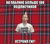 на паблике больше 100 подписчиков устроил гиг!