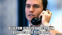  Вечером отвечу на все твои вопросы по телефону