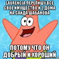 Laurencia перепишу все свое имущество и 2 дома на Саида Шабанова потому что он добрый и хороший