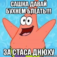 Сашка давай бухнем блеать!!! за Стаса днюху