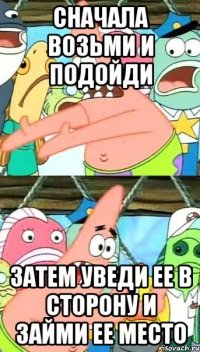 сначала возьми и подойди затем уведи ее в сторону и займи ее место