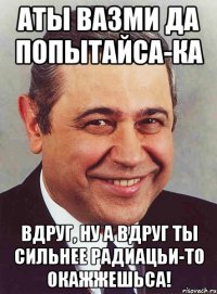 АТЫ ВАЗМИ ДА ПОПЫТАЙСА-КА ВДРУГ, НУ А ВДРУГ ТЫ СИЛЬНЕЕ РАДИАЦЬИ-ТО ОКАЖЖЕШЬСА!