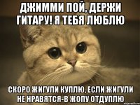 Джимми пой, держи гитару! Я тебя люблю Скоро Жигули куплю, если Жигули не нравятся-в жопу отдуплю