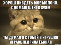 хорош пиздеть моё молоко. сломаю шею к хуям Ты думал я с тобой в игрушки играю, педрила ёбаная