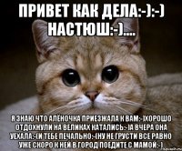 привет как дела:-):-) настюш:-).... я знаю что Алёночка приезжала к вам:-)хорошо отдохнули на великах катались:-)а вчера она уехала:-(и тебе печально:-(ну не грусти все равно уже скоро к ней в город поедите с мамой:-)