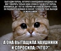 Был один парень, которого заколдовала колдунья. Он мог говорить только одно слово в год. И этот парень влюбился, он 7 лет не говорил ни слова и собрал 7 слов. Он подошел к девушке и сказал "Я люблю тебя, выходи за меня замуж" А онa вытащила наушники и спросила: "что?"