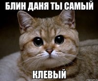 Блин даня ты самый КЛЕВЫЙ