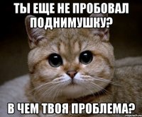 ты еще не пробовал поднимушку? в чем твоя проблема?