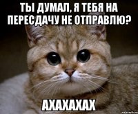 ТЫ ДУМАЛ, Я ТЕБЯ НА ПЕРЕСДАЧУ НЕ ОТПРАВЛЮ? АХАХАХАХ