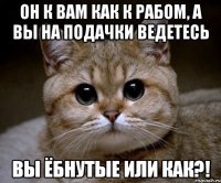 он к вам как к рабом, а вы на подачки ведетесь вы ёбнутые или как?!