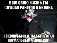 Всю свою жизнь ты слушал ранеток и билана Но,если бы не я, ты бы не стал нормальным человеком