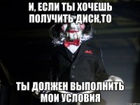 И, если ты хочешь получить диск,то Ты должен выполнить мои условия