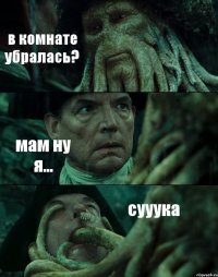 в комнате убралась? мам ну я... сууука