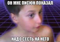 он мне писюн показал надо сесть на него