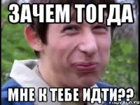 зачем тогда мне к тебе идти??