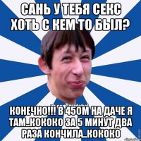 Сань у тебя секс хоть с кем то был? Конечно!!! В 45ом на даче я там..кококо за 5 минут два раза кончила..кококо