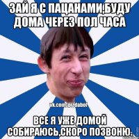 Зай я с пацанами,буду дома через пол часа Все я уже домой собираюсь,скоро позвоню.