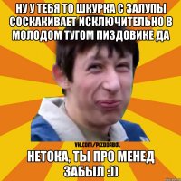 Ну у тебя то шкурка с залупы соскакивает исключительно в молодом тугом пиздовике да Нетока, ты про менед забыл :))