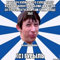 Ну кароч купил я это супер пупер издание нового альбома фифтака за 5000$, потусили там с ним ваще збс (с) Гурыль