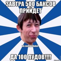 завтра 500 баксов прийдет да 100 пудов!!!!