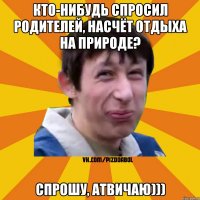 Кто-нибудь спросил родителей, насчёт отдыха на природе? Спрошу, атвичаю)))