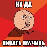 ну да писать научись