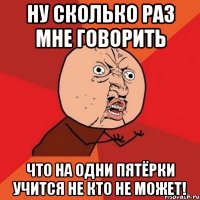 Ну сколько раз мне говорить что на одни пятёрки учится не кто не может!