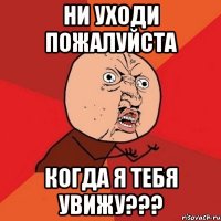 ни уходи пожалуйста когда я тебя увижу???