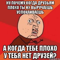 ну почему,когда друзьям плохо ты их выручаешь успокаиваешь а когда тебе плохо у тебя нет друзей?