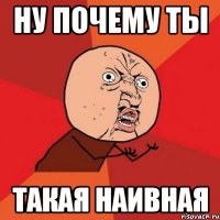 НУ ПОЧЕМУ ТЫ ТАКАЯ НАИВНАЯ