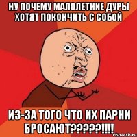 ну почему малолетние дуры хотят покончить с собой из-за того что их парни бросают?????!!!!