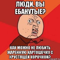 Люди, вы ебанутые? КАК МОЖНО НЕ ЛЮБИТЬ ЖАРЕННУЮ КАРТОШЕЧКУ С ХРУСТЯЩЕЙ КОРОЧКОЙ?