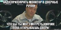 надо прихуярить монитор в дверные ручки что бы ты мог смотреть кинчик пока открываешь двери