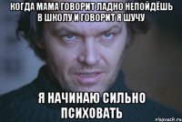 когда мама говорит ладно непойдёшь в школу и говорит я шучу я начинаю сильно психовать