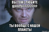 вы тоже любите школу???????? ты воопще с нашей планеты