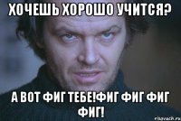 хочешь хорошо учится? а вот фиг тебе!фиг фиг фиг фиг!