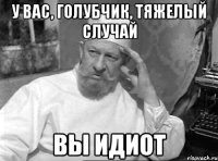 у вас, голубчик, тяжелый случай вы идиот