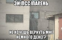 ЭЙ, ПСС, ПАРЕНЬ НЕ ХОЧЕШЬ ВЕРНУТЬ МНЕ НЕМНОГО ДЕНЕГ?