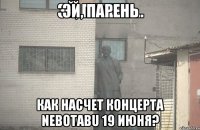 ЭЙ, ПАРЕНЬ КАК НАСЧЕТ КОНЦЕРТА NEBOTABU 19 ИЮНЯ?