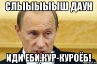 Слыыыыыш даун Иди еби.кур-куроёб!