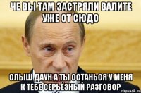 че вы там застряли валите уже от сюдо слыш даун а ты останься у меня к тебе серьёзный разговор