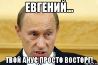 Евгений... твой анус просто восторг!