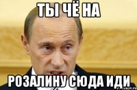 Ты чё на розалину сюда иди