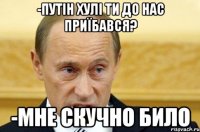 -Путін хулі ти до нас приїбався? -Мне скучно било