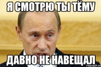 Я смотрю ты Тёму давно не навещал