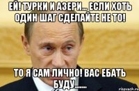 Ей! турки и азери... если хоть один шаг сделайте не то! То я сам лично! вас ебать буду.......